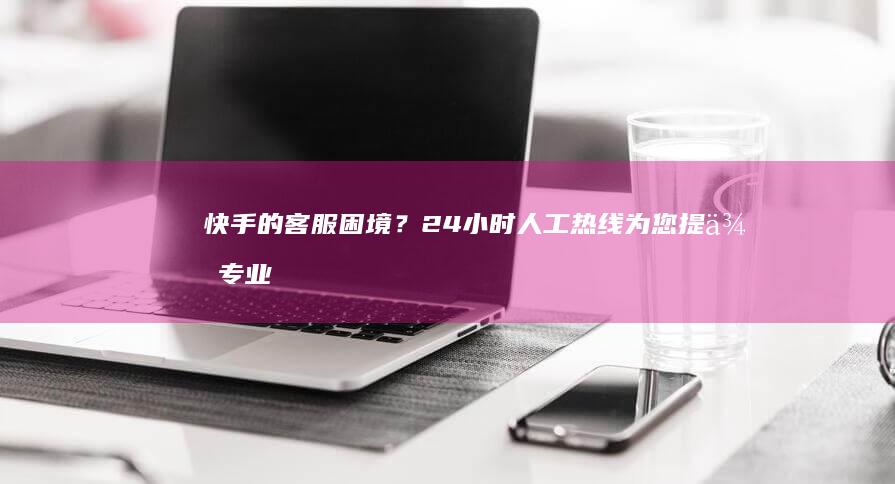 快手的客服困境？24小时人工热线为您提供专业解决方案